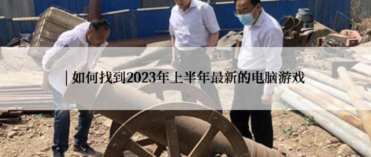 | 如何找到2023年上半年最新的电脑游戏