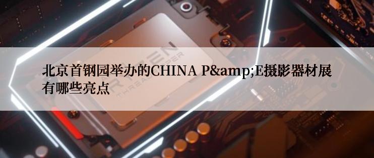 北京首钢园举办的CHINA P&E摄影器材展有哪些亮点