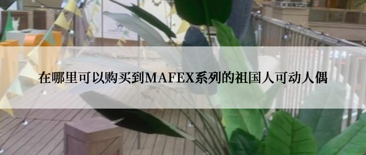 在哪里可以购买到MAFEX系列的祖国人可动人偶