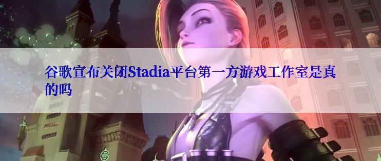 谷歌宣布关闭Stadia平台第一方游戏工作室是真的吗