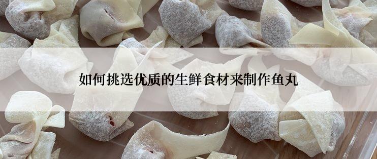 如何挑选优质的生鲜食材来制作鱼丸