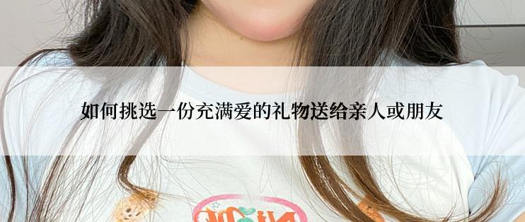 如何挑选一份充满爱的礼物送给亲人或朋友