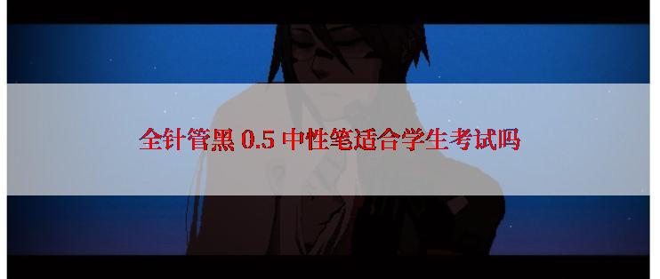 全针管黑 0.5 中性笔适合学生考试吗