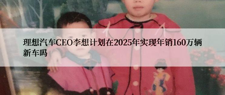 理想汽车CEO李想计划在2025年实现年销160万辆新车吗