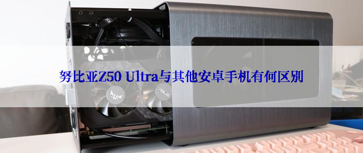 努比亚Z50 Ultra与其他安卓手机有何区别