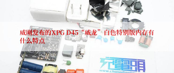 威刚发布的XPG D45“威龙”白色特别版内存有什么特点