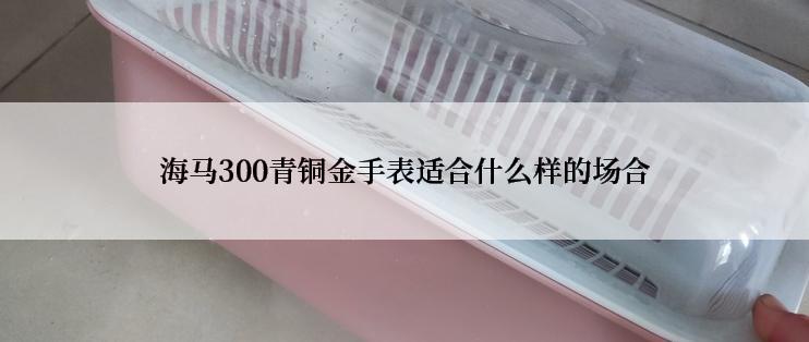 海马300青铜金手表适合什么样的场合