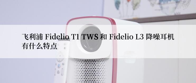 飞利浦 Fidelio T1 TWS 和 Fidelio L3 降噪耳机有什么特点