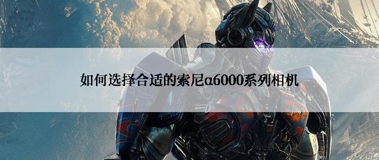 如何选择合适的索尼α6000系列相机