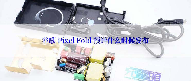 谷歌 Pixel Fold 预计什么时候发布