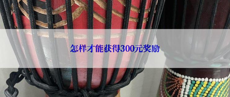 怎样才能获得300元奖励