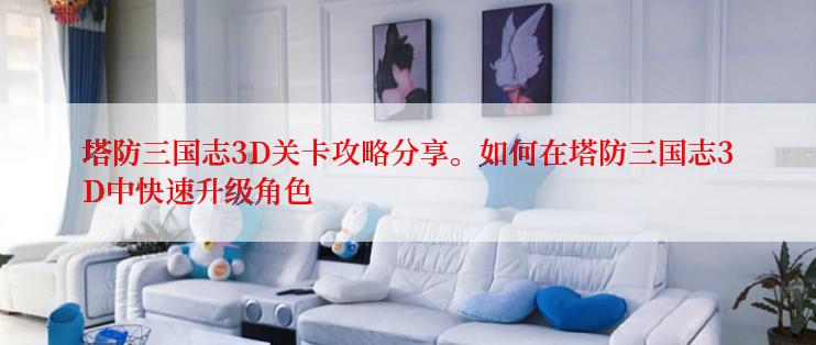 塔防三国志3D关卡攻略分享。如何在塔防三国志3D中快速升级角色