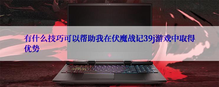 有什么技巧可以帮助我在伏魔战记39j游戏中取得优势