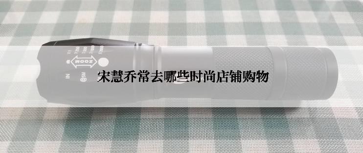  宋慧乔常去哪些时尚店铺购物