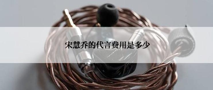  宋慧乔的代言费用是多少