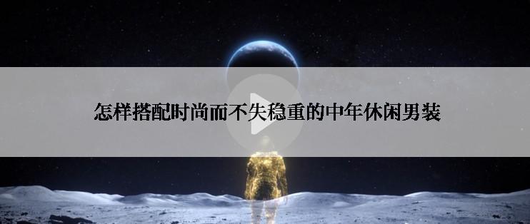  怎样搭配时尚而不失稳重的中年休闲男装